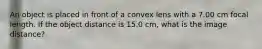 An object is placed in front of a convex lens with a 7.00 cm focal length. If the object distance is 15.0 cm, what is the image distance?