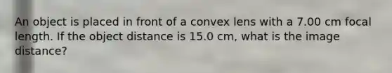 An object is placed in front of a convex lens with a 7.00 cm focal length. If the object distance is 15.0 cm, what is the image distance?