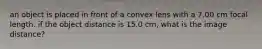 an object is placed in front of a convex lens with a 7.00 cm focal length. if the object distance is 15.0 cm, what is the image distance?