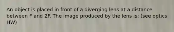 An object is placed in front of a diverging lens at a distance between F and 2F. The image produced by the lens is: (see optics HW)