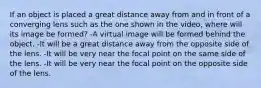 If an object is placed a great distance away from and in front of a converging lens such as the one shown in the video, where will its image be formed? -A virtual image will be formed behind the object. -It will be a great distance away from the opposite side of the lens. -It will be very near the focal point on the same side of the lens. -It will be very near the focal point on the opposite side of the lens.