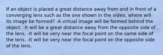 If an object is placed a great distance away from and in front of a converging lens such as the one shown in the video, where will its image be formed? -A virtual image will be formed behind the object. -It will be a great distance away from the opposite side of the lens. -It will be very near the focal point on the same side of the lens. -It will be very near the focal point on the opposite side of the lens.