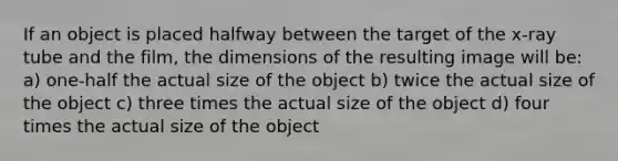 If an object is placed halfway between the target of the x-ray tube and the film, the dimensions of the resulting image will be: a) one-half the actual size of the object b) twice the actual size of the object c) three times the actual size of the object d) four times the actual size of the object