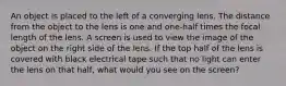 An object is placed to the left of a converging lens. The distance from the object to the lens is one and one-half times the focal length of the lens. A screen is used to view the image of the object on the right side of the lens. If the top half of the lens is covered with black electrical tape such that no light can enter the lens on that half, what would you see on the screen?