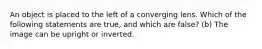 An object is placed to the left of a converging lens. Which of the following statements are true, and which are false? (b) The image can be upright or inverted.
