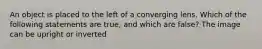 An object is placed to the left of a converging lens. Which of the following statements are true, and which are false? The image can be upright or inverted