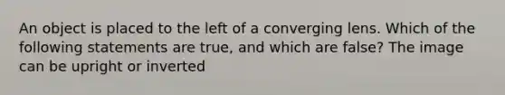 An object is placed to the left of a converging lens. Which of the following statements are true, and which are false? The image can be upright or inverted