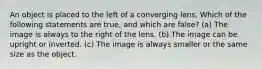 An object is placed to the left of a converging lens. Which of the following statements are true, and which are false? (a) The image is always to the right of the lens. (b) The image can be upright or inverted. (c) The image is always smaller or the same size as the object.