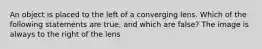 An object is placed to the left of a converging lens. Which of the following statements are true, and which are false? The image is always to the right of the lens