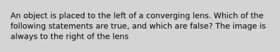 An object is placed to the left of a converging lens. Which of the following statements are true, and which are false? The image is always to the right of the lens