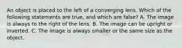 An object is placed to the left of a converging lens. Which of the following statements are true, and which are false? A. The image is always to the right of the lens. B. The image can be upright or inverted. C. The image is always smaller or the same size as the object.