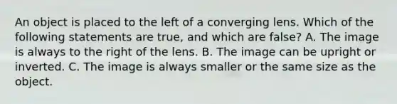 An object is placed to the left of a converging lens. Which of the following statements are true, and which are false? A. The image is always to the right of the lens. B. The image can be upright or inverted. C. The image is always smaller or the same size as the object.