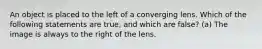 An object is placed to the left of a converging lens. Which of the following statements are true, and which are false? (a) The image is always to the right of the lens.