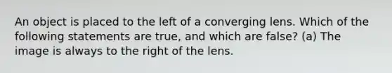 An object is placed to the left of a converging lens. Which of the following statements are true, and which are false? (a) The image is always to the right of the lens.