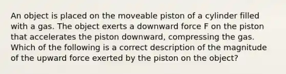 An object is placed on the moveable piston of a cylinder filled with a gas. The object exerts a downward force F on the piston that accelerates the piston downward, compressing the gas. Which of the following is a correct description of the magnitude of the upward force exerted by the piston on the object?