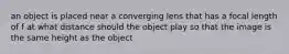 an object is placed near a converging lens that has a focal length of f at what distance should the object play so that the image is the same height as the object