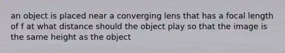 an object is placed near a converging lens that has a focal length of f at what distance should the object play so that the image is the same height as the object