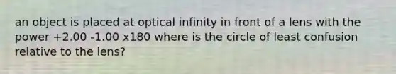 an object is placed at optical infinity in front of a lens with the power +2.00 -1.00 x180 where is the circle of least confusion relative to the lens?