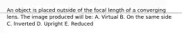 An object is placed outside of the focal length of a converging lens. The image produced will be: A. Virtual B. On the same side C. Inverted D. Upright E. Reduced