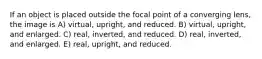 If an object is placed outside the focal point of a converging lens, the image is A) virtual, upright, and reduced. B) virtual, upright, and enlarged. C) real, inverted, and reduced. D) real, inverted, and enlarged. E) real, upright, and reduced.