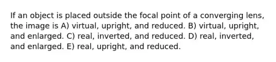 If an object is placed outside the focal point of a converging lens, the image is A) virtual, upright, and reduced. B) virtual, upright, and enlarged. C) real, inverted, and reduced. D) real, inverted, and enlarged. E) real, upright, and reduced.