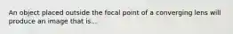 An object placed outside the focal point of a converging lens will produce an image that is...