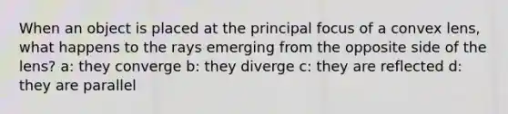 When an object is placed at the principal focus of a convex lens, what happens to the rays emerging from the opposite side of the lens? a: they converge b: they diverge c: they are reflected d: they are parallel