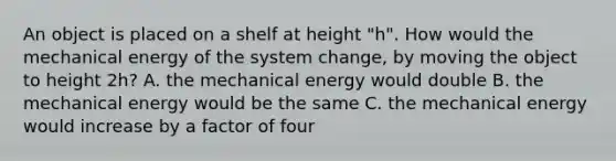 An object is placed on a shelf at height "h". How would the mechanical energy of the system change, by moving the object to height 2h? A. the mechanical energy would double B. the mechanical energy would be the same C. the mechanical energy would increase by a factor of four