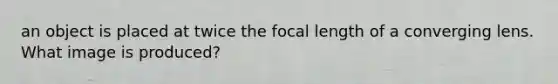 an object is placed at twice the focal length of a converging lens. What image is produced?