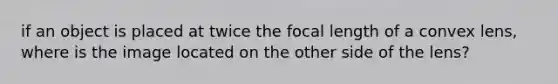 if an object is placed at twice the focal length of a convex lens, where is the image located on the other side of the lens?