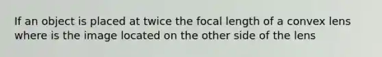 If an object is placed at twice the focal length of a convex lens where is the image located on the other side of the lens