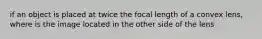 if an object is placed at twice the focal length of a convex lens, where is the image located in the other side of the lens