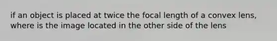 if an object is placed at twice the focal length of a convex lens, where is the image located in the other side of the lens