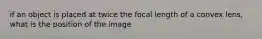 if an object is placed at twice the focal length of a convex lens, what is the position of the image