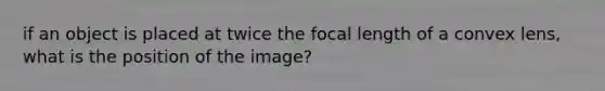 if an object is placed at twice the focal length of a convex lens, what is the position of the image?