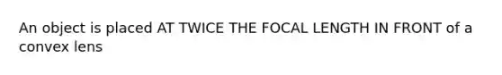 An object is placed AT TWICE THE FOCAL LENGTH IN FRONT of a convex lens