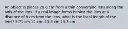 An object is places 20.0 cm from a thin converging lens along the axis of the lens. If a real image forms behind the lens at a distance of 8 cm from the lens, what is the focal length of the lens? 5.71 cm 12 cm -13.3 cm 13.3 cm