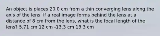 An object is places 20.0 cm from a thin converging lens along the axis of the lens. If a real image forms behind the lens at a distance of 8 cm from the lens, what is the focal length of the lens? 5.71 cm 12 cm -13.3 cm 13.3 cm