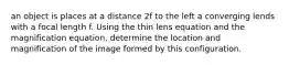 an object is places at a distance 2f to the left a converging lends with a focal length f. Using the thin lens equation and the magnification equation, determine the location and magnification of the image formed by this configuration.