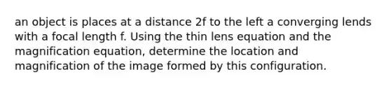 an object is places at a distance 2f to the left a converging lends with a focal length f. Using the thin lens equation and the magnification equation, determine the location and magnification of the image formed by this configuration.