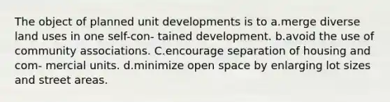 The object of planned unit developments is to a.merge diverse land uses in one self-con- tained development. b.avoid the use of community associations. C.encourage separation of housing and com- mercial units. d.minimize open space by enlarging lot sizes and street areas.