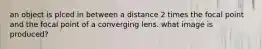 an object is plced in between a distance 2 times the focal point and the focal point of a converging lens. what image is produced?