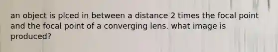 an object is plced in between a distance 2 times the focal point and the focal point of a converging lens. what image is produced?