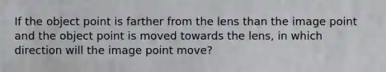 If the object point is farther from the lens than the image point and the object point is moved towards the lens, in which direction will the image point move?