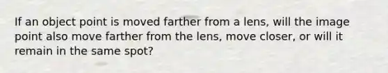 If an object point is moved farther from a lens, will the image point also move farther from the lens, move closer, or will it remain in the same spot?