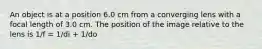 An object is at a position 6.0 cm from a converging lens with a focal length of 3.0 cm. The position of the image relative to the lens is 1/f = 1/di + 1/do