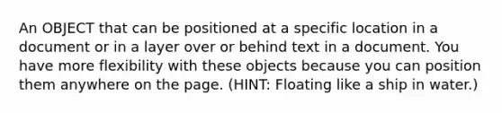 An OBJECT that can be positioned at a specific location in a document or in a layer over or behind text in a document. You have more flexibility with these objects because you can position them anywhere on the page. (HINT: Floating like a ship in water.)