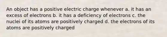 An object has a positive electric charge whenever a. it has an excess of electrons b. it has a deficiency of electrons c. the nuclei of its atoms are positively charged d. the electrons of its atoms are positively charged