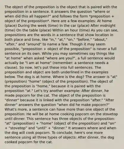 The object of the preposition is the object that is paired with the preposition in a sentence. It answers the question "where or when did this all happen?" and follows the form *preposition + object of the preposition*. Here are a few examples: At home (place) During the week (time) In the car (place) After midnight (time) On the table (place) Within an hour (time) As you can see, prepositions are the words in a sentence that show location in both place and time, like "in," "at," "on," "before," "about," "after," and "around" to name a few. Though it may seem possible, "preposition + object of the preposition" is never a full sentence on its own. While you may sometimes say things like "at home" when asked "where are you?", a full sentence would actually be "I am at home" (remember: a sentence needs a clause). So now, let's put these into full sentences. The preposition and object are both underlined in the examples below. The dog is at home. Where is the dog? The answer is "at" (preposition) "home" (object of the preposition). The object of the preposition is "home," because it is paired with the preposition "at." Let's try another example: After dinner, he made popcorn for the cat. The object of the preposition is "dinner" because it is linked with the preposition "after." "After dinner" answers the question "when did he make popcorn?" What's more, a sentence can have more than one object of the preposition: He will be at home cooking popcorn on the stovetop until dinner. This sentence has three objects of the preposition: "at" (preposition) + "home" (object of the preposition) and "on" + "stovetop" and "until" + "dinner." It answers where and when the dog will cook popcorn. To conclude, here's one more sentence using all three types of objects: After dinner, the dog cooked popcorn for the cat.