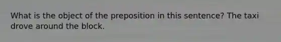 What is the object of the preposition in this sentence? The taxi drove around the block.